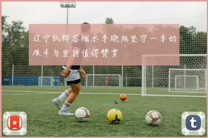 辽宁队阵容缩水李晓旭坚守一季的艰辛与坚持值得赞赏