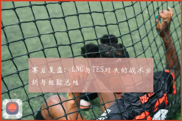 赛后复盘：LNG与TES对决的战术分析与经验总结