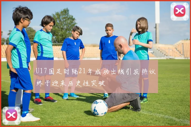 U17国足时隔21年成功出线引发热议终于迎来历史性突破