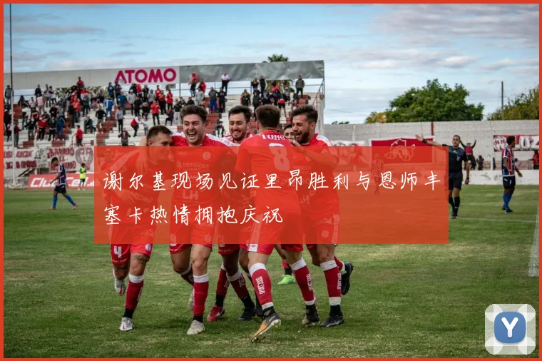 谢尔基现场见证里昂胜利与恩师丰塞卡热情拥抱庆祝
