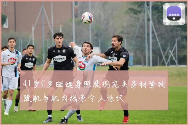 41岁C罗晒健身照展现完美身材紧致腹肌与肌肉线条令人惊叹