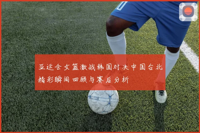 亚运会女篮激战韩国对决中国台北精彩瞬间回顾与赛后分析