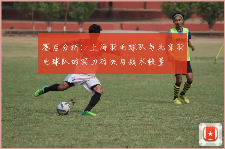赛后分析：上海羽毛球队与北京羽毛球队的实力对决与战术较量