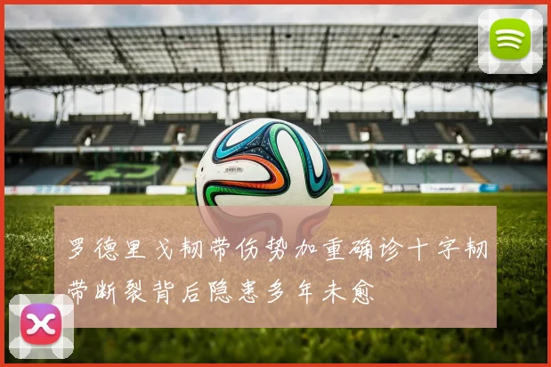 罗德里戈韧带伤势加重确诊十字韧带断裂背后隐患多年未愈