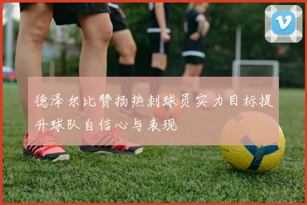 德泽尔比赞扬热刺球员实力目标提升球队自信心与表现