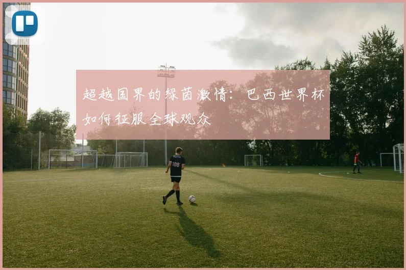 超越国界的绿茵激情：巴西世界杯如何征服全球观众