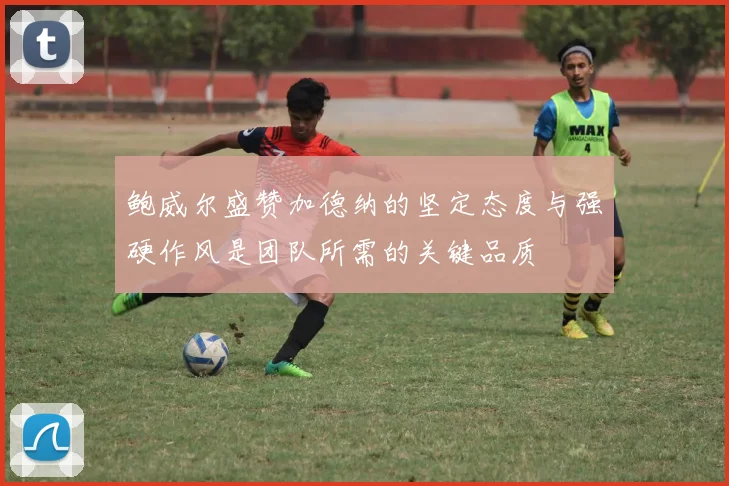 鲍威尔盛赞加德纳的坚定态度与强硬作风是团队所需的关键品质